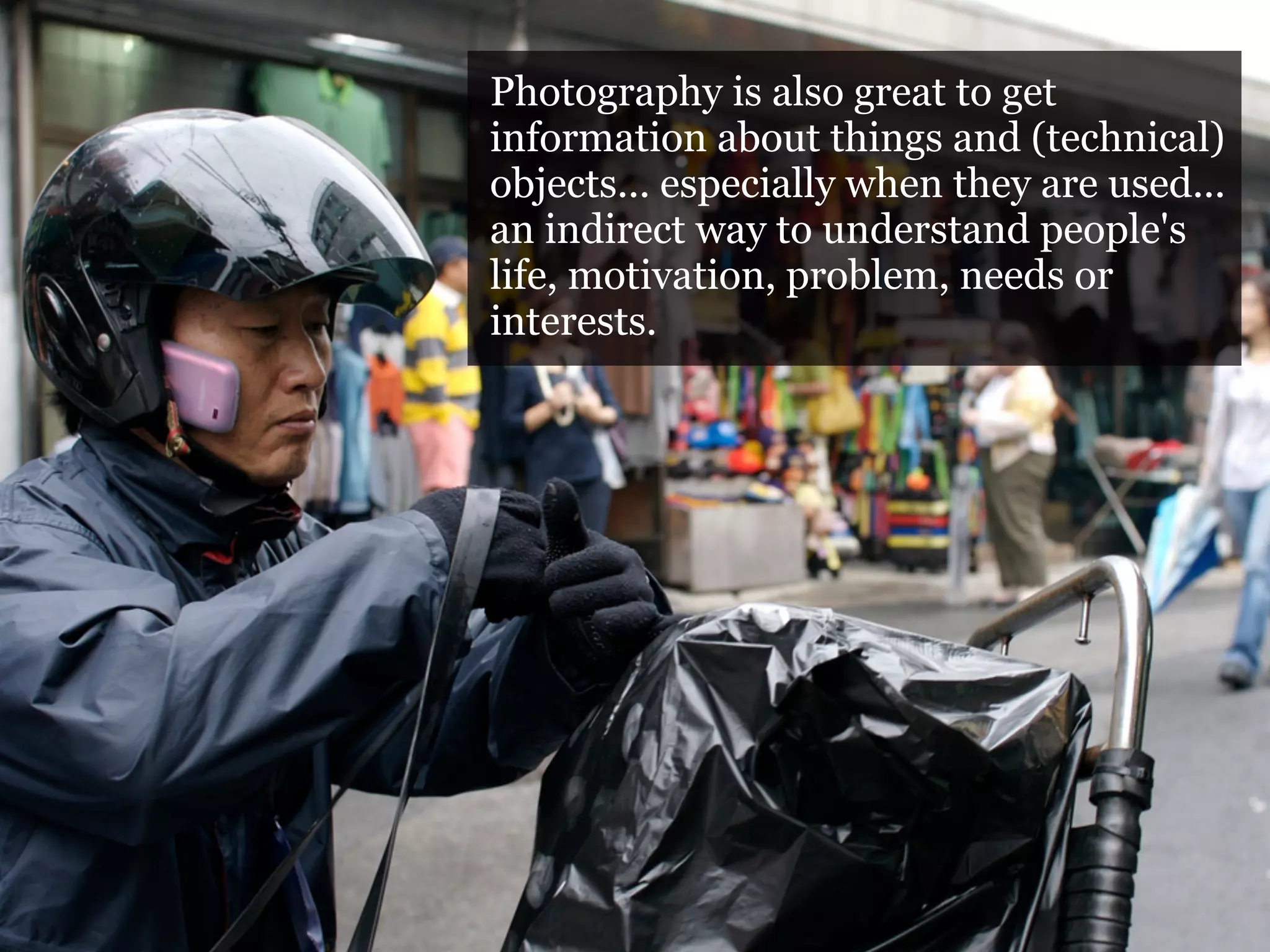 Photography is also great to get
Photography and objects 2
                     information about things and (technical)
                     objects... especially when they are used...
Photography is also great to get information about things
                     an indirect way to understand people's
and (technical) objects... motivation, problem,are used... an
                     life, especially when they needs or
indirect way to understand people's life, motivation,
                     interests.
problem, needs or interests.

Purpose: record the step-by-step operation, how the use of a
certain object (a map, a mobile phone, a computer, a
vending machine, a tram door) is used
 