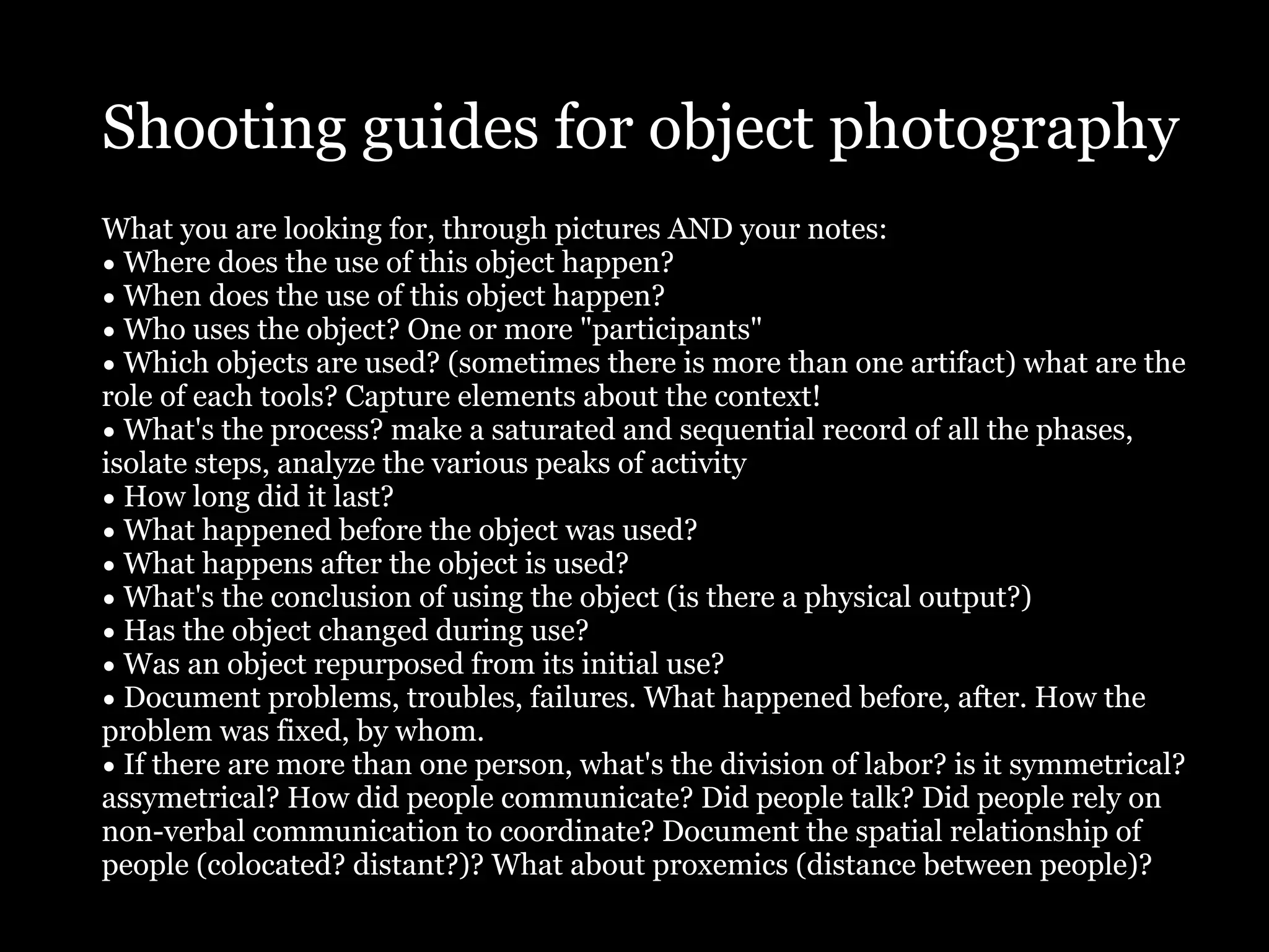 Shooting guides for object photography
What you are looking for, through pictures AND your notes:
• Where does the use of this object happen?
• When does the use of this object happen?
• Who uses the object? One or more "participants"
• Which objects are used? (sometimes there is more than one artifact) what are the
role of each tools? Capture elements about the context!
• What's the process? make a saturated and sequential record of all the phases,
isolate steps, analyze the various peaks of activity
• How long did it last?
• What happened before the object was used?
• What happens after the object is used?
• What's the conclusion of using the object (is there a physical output?)
• Has the object changed during use?
• Was an object repurposed from its initial use?
• Document problems, troubles, failures. What happened before, after. How the
problem was fixed, by whom.
• If there are more than one person, what's the division of labor? is it symmetrical?
assymetrical? How did people communicate? Did people talk? Did people rely on
non-verbal communication to coordinate? Document the spatial relationship of
people (colocated? distant?)? What about proxemics (distance between people)?
 