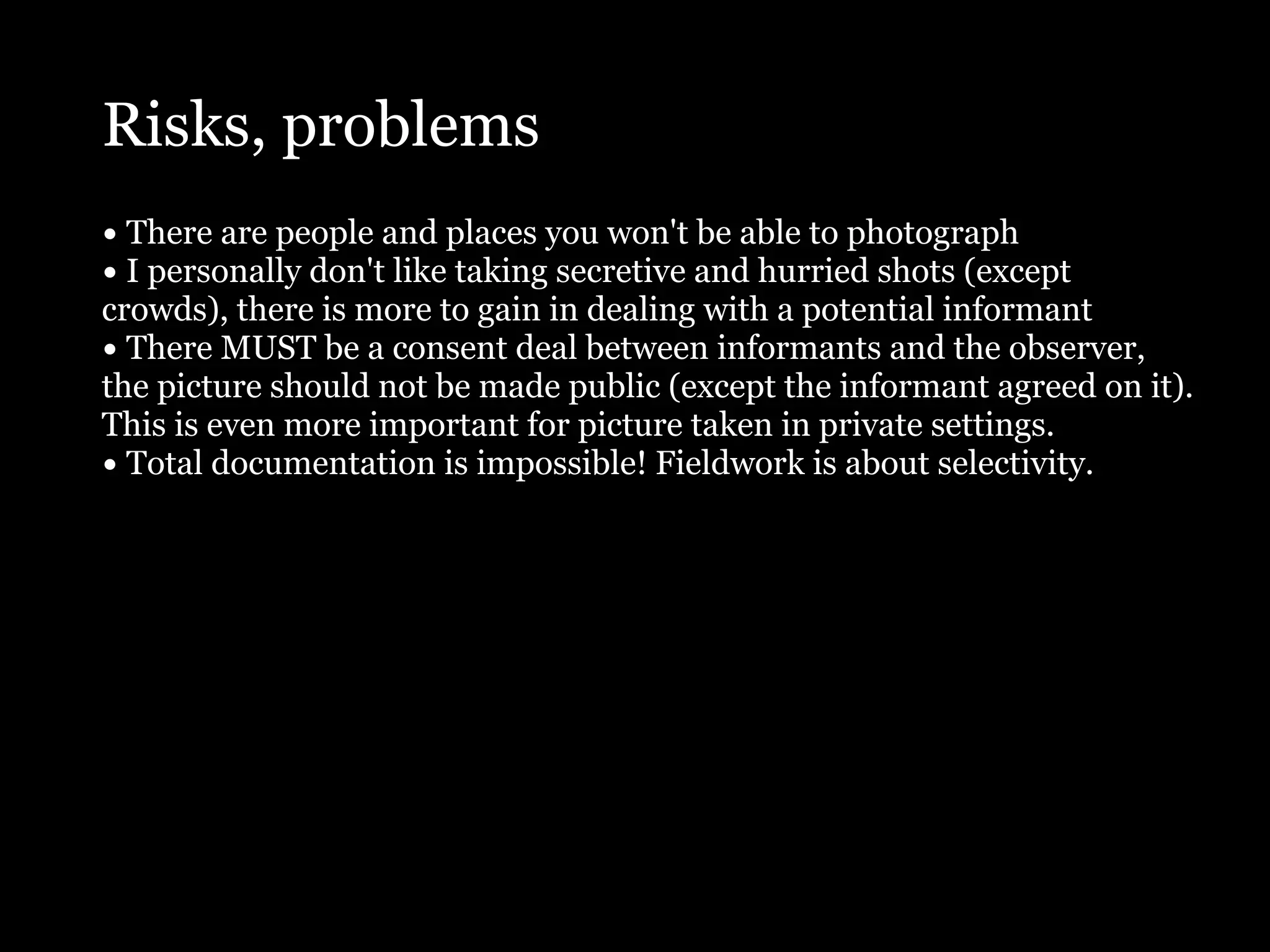 Risks, problems
• There are people and places you won't be able to photograph
• I personally don't like taking secretive and hurried shots (except
crowds), there is more to gain in dealing with a potential informant
• There MUST be a consent deal between informants and the observer,
the picture should not be made public (except the informant agreed on it).
This is even more important for picture taken in private settings.
• Total documentation is impossible! Fieldwork is about selectivity.
 