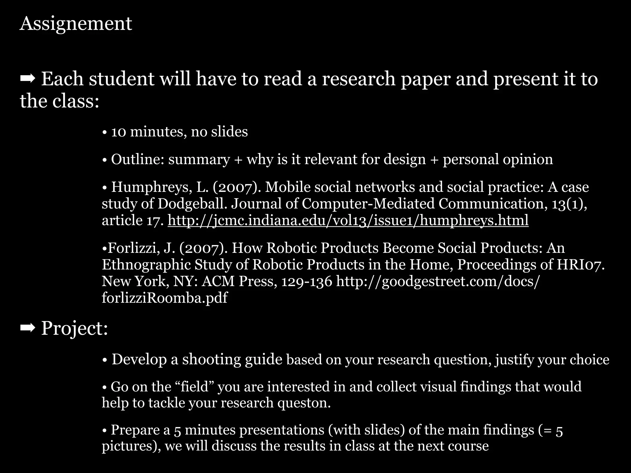 Assignement

➡ Each student will have to read a research paper and present it to
the class:
         • 10 minutes, no slides
         • Outline: summary + why is it relevant for design + personal opinion
         • Humphreys, L. (2007). Mobile social networks and social practice: A case
         study of Dodgeball. Journal of Computer-Mediated Communication, 13(1),
         article 17. http://jcmc.indiana.edu/vol13/issue1/humphreys.html
         •Forlizzi, J. (2007). How Robotic Products Become Social Products: An
         Ethnographic Study of Robotic Products in the Home, Proceedings of HRI07.
         New York, NY: ACM Press, 129-136 http://goodgestreet.com/docs/
         forlizziRoomba.pdf

➡ Project:
         • Develop a shooting guide based on your research question, justify your choice
         • Go on the “field” you are interested in and collect visual findings that would
         help to tackle your research queston.
         • Prepare a 5 minutes presentations (with slides) of the main findings (= 5
         pictures), we will discuss the results in class at the next course
 