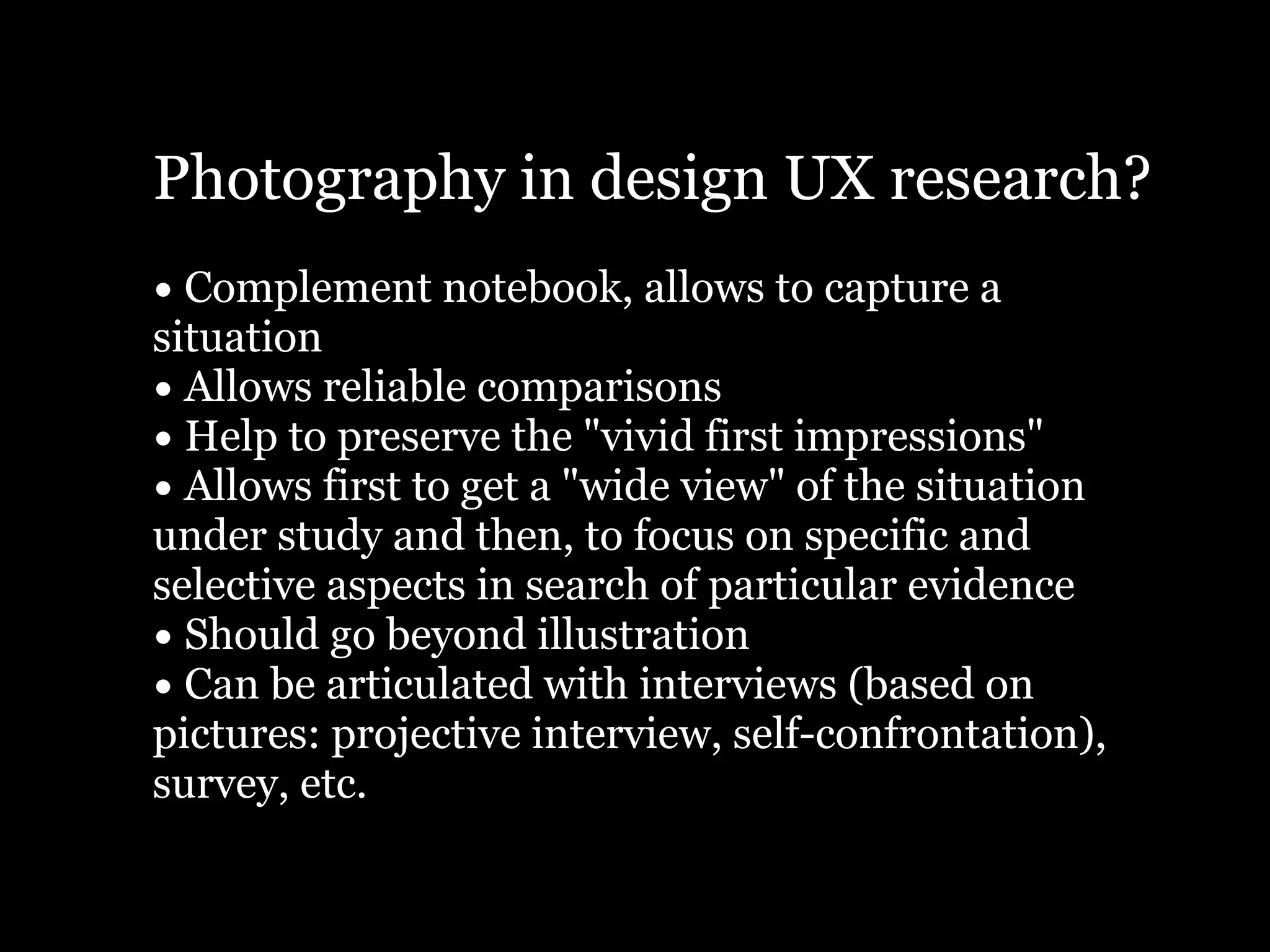 Photography in design UX research?
• Complement notebook, allows to capture a
situation
• Allows reliable comparisons
• Help to preserve the "vivid first impressions"
• Allows first to get a "wide view" of the situation
under study and then, to focus on specific and
selective aspects in search of particular evidence
• Should go beyond illustration
• Can be articulated with interviews (based on
pictures: projective interview, self-confrontation),
survey, etc.
 