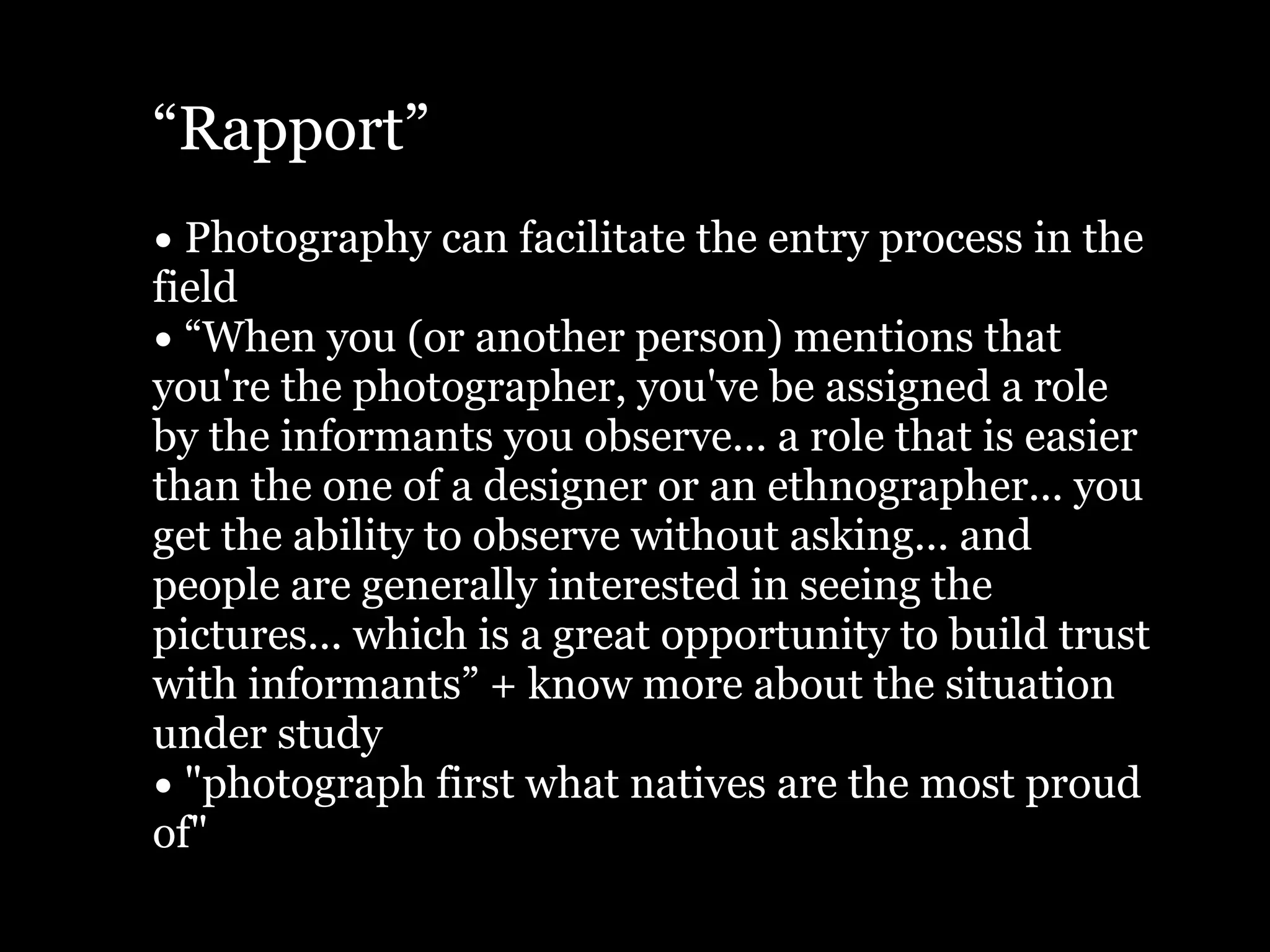 “Rapport”
• Photography can facilitate the entry process in the
field
• “When you (or another person) mentions that
you're the photographer, you've be assigned a role
by the informants you observe... a role that is easier
than the one of a designer or an ethnographer... you
get the ability to observe without asking... and
people are generally interested in seeing the
pictures... which is a great opportunity to build trust
with informants” + know more about the situation
under study
• "photograph first what natives are the most proud
of"
 