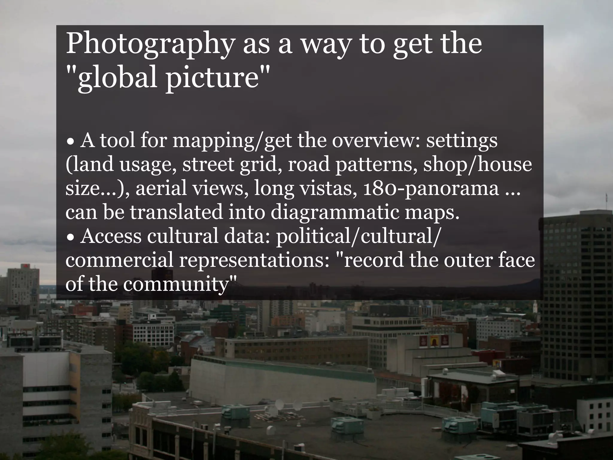Photography as a way to get the
"global picture"

• A tool for mapping/get the overview: settings
(land usage, street grid, road patterns, shop/house
size...), aerial views, long vistas, 180-panorama ...
can be translated into diagrammatic maps.
• Access cultural data: political/cultural/
commercial representations: "record the outer face
of the community"
 