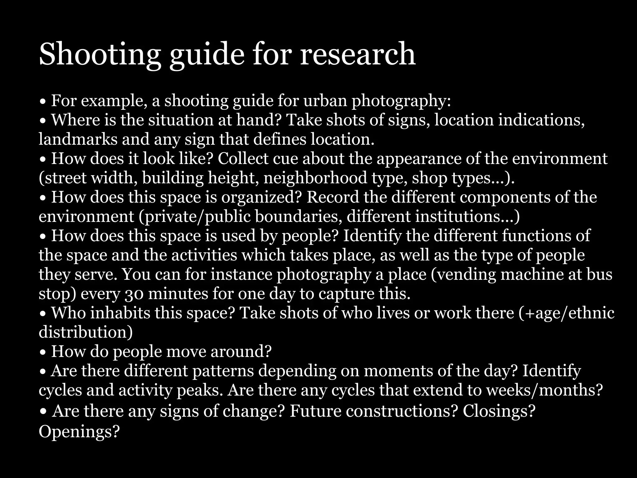 Shooting guide for research
• For example, a shooting guide for urban photography:
• Where is the situation at hand? Take shots of signs, location indications,
landmarks and any sign that defines location.
• How does it look like? Collect cue about the appearance of the environment
(street width, building height, neighborhood type, shop types...).
• How does this space is organized? Record the different components of the
environment (private/public boundaries, different institutions...)
• How does this space is used by people? Identify the different functions of
the space and the activities which takes place, as well as the type of people
they serve. You can for instance photography a place (vending machine at bus
stop) every 30 minutes for one day to capture this.
• Who inhabits this space? Take shots of who lives or work there (+age/ethnic
distribution)
• How do people move around?
• Are there different patterns depending on moments of the day? Identify
cycles and activity peaks. Are there any cycles that extend to weeks/months?
• Are there any signs of change? Future constructions? Closings?
Openings?
 