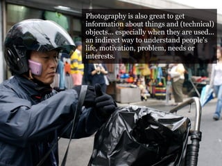 Photography is also great to get
Photography and objects 2
                     information about things and (technical)
                     objects... especially when they are used...
Photography is also great to get information about things
                     an indirect way to understand people's
and (technical) objects... motivation, problem,are used... an
                     life, especially when they needs or
indirect way to understand people's life, motivation,
                     interests.
problem, needs or interests.

Purpose: record the step-by-step operation, how the use of a
certain object (a map, a mobile phone, a computer, a
vending machine, a tram door) is used
 
