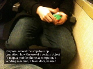 Purpose: record the step-by-step
operation, how the use of a certain object
(a map, a mobile phone, a computer, a
vending machine, a tram door) is used
 