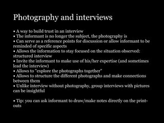 Photography and interviews
• A way to build trust in an interview
• The informant is no longer the subject, the photography is
• Can serve as a reference points for discussion or allow informant to be
reminded of specific aspects
• Allows the information to stay focused on the situation observed:
structured interview
• Invite the informant to make use of his/her expertise (and sometimes
lead the interview)
• Allows to "explore the photographs together"
• Allows to structure the different photographs and make connections
between them
• Unlike interview without photography, group interviews with pictures
can be insightful

• Tip: you can ask informant to draw/make notes directly on the print-
outs
 