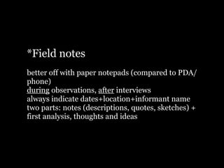*Field notes
better off with paper notepads (compared to PDA/
phone)
during observations, after interviews
always indicate dates+location+informant name
two parts: notes (descriptions, quotes, sketches) +
first analysis, thoughts and ideas
 