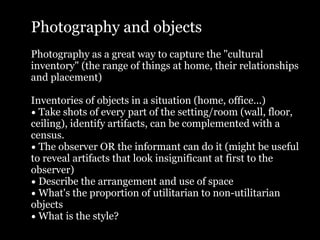 Photography and objects
Photography as a great way to capture the "cultural
inventory" (the range of things at home, their relationships
and placement)

Inventories of objects in a situation (home, office...)
• Take shots of every part of the setting/room (wall, floor,
ceiling), identify artifacts, can be complemented with a
census.
• The observer OR the informant can do it (might be useful
to reveal artifacts that look insignificant at first to the
observer)
• Describe the arrangement and use of space
• What's the proportion of utilitarian to non-utilitarian
objects
• What is the style?
 
