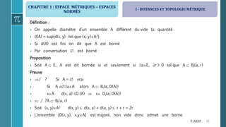 CHAPITRE 1 : ESPACE MÉTRIQUES  ESPACES
NORMÉS
10F. AKEF
Définition :
› On appelle diamètre d’un ensemble A différent du vide la quantité
› d(A) = sup{d(x, y) tel que (x, y)A2}
› Si d(A) est fini on dit que A est borné
› Par conversation  est borné
Proposition
› Soit A  E, A est dit bornée si et seulement si aE, r > 0 tel que A  Bf(a, r)
Preuve
› / ? Si A =  vrai
› Si A aA alors A  Bf(a, D(A))
› xA d(x, a) D (A)  x Df(a, D(A))
›  / ?A  Bf(a, r)
› Soit (x, y)A2 d(x, y)  d(x, a) + d(a, y)  r + r = 2r
› L’ensemble {D(x, y), x,yA} est majoré, non vide donc admet une borne
I - DISTANCES ET TOPOLOGIE MÉTRIQUE
 