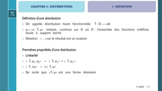 CHAPITRE 4 : DISTRIBUTIONS
105F. AKEF
Définition d’une distribution
› On appelle distribution toute fonctionnelle T : D ℝ
›  T,  linéaire, continue sur D où D : l’ensemble des fonctions indéfinie
duale à support borné
› Notation  , car le résultat est un scalaire
Premières propriétés d’une distribution
› Linéarité
›  T, 1, 2 =  T, 1 +  T, 2 
›  T,  =  T, 
› De sorte que T,  est une forme bilinéaire
I - DÉFINITIONS
 