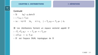 CHAPITRE 4 : DISTRIBUTIONS
106F. AKEF
Continuité
› Si (n) , dans D
›  T, n  T, 
› i.e. : > 0 no n > no |  T1, n T1,  | <
3) Les distributions forment un espace vectoriel appelé D
› T1 +T2, n =  T1,  +  T2, 
› T,  =  T, 
› D est l’espace DUAL topologique de D
I - DÉFINITIONS
 