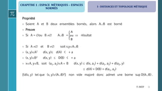 CHAPITRE 1 : ESPACE MÉTRIQUES  ESPACES
NORMÉS
11F. AKEF
Propriété
› Soient A et B deux ensembles bornés, alors AB est borné
› Preuve
› Si A = ou B  AB =  résultat
› Si A  et B  soit x,yAB
› (x, y)A2 d(x, y) d(A) < + a
› (x, y)B2 d(x, y)  D(B) < + a
› xA, yB, soit (a1, a2)A  B d(x, y)  d(x, a1) + d(a1, a2) + d(a2, y)
 d(A) + D(B) + d(a1, a2)
{(d(x, y) tel que (x, y)(AB)2} non vide majoré donc admet une borne sup D(AB) .
I - DISTANCES ET TOPOLOGIE MÉTRIQUE
 