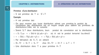 CHAPITRE 4 : DISTRIBUTIONS
117F. AKEF
Primitive d’une distribution
› S est primitive de T si S’ = T
Exemple
› H est primitive de
› On peut montrer que toute distribution admet une primitive, le produit de
convolution des distributions est un moyen simple pour obtenir les primitives de
distributions L’idée est la suivante
› Soient S, T deux distributions, leurs produit de convolution est la distribution
›  S * T,  =  S(x)  (y), (x + y)  où  est le produit tensoriel (ou direct)
› =  S(x),  T(y), (x + y)  =  T(y),  S(x), (x + y) 
› Par dérivation de S * T, on obtient
› (S * T) = S* T = S * T  d’où (H * T) = H* T = * T = T
› Une distribution donc T a pour primitive H * T
II - OPÉRATIONS SUR LES DISTRIBUTIONS
 