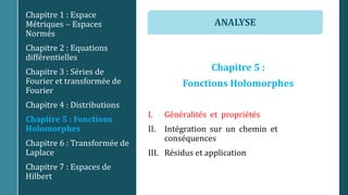 Chapitre 5 :
Fonctions Holomorphes
I. Généralités et propriétés
II. Intégration sur un chemin et
conséquences
III. Résidus et application
Chapitre 1 : Espace
Métriques  Espaces
Normés
Chapitre 2 : Equations
différentielles
Chapitre 3 : Séries de
Fourier et transformée de
Fourier
Chapitre 4 : Distributions
Chapitre 5 : Fonctions
Holomorphes
Chapitre 6 : Transformée de
Laplace
Chapitre 7 : Espaces de
Hilbert
ANALYSE
 