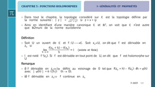 CHAPITRE 5 : FONCTIONS HOLOMORPHES
119F. AKEF
› Dans tout le chapitre, la topologie considéré sur ℂ est la topologie définie par
la norme suivante : | z | = si z = x + iy
› Ainsi en identifiant d’une manière canonique ℂ et ℝ2, on voit que ℂ n’est autre
que ℝ2muni de la norme euclidienne
Définition
› Soit U un ouvert de ℂ et f : U ℂ. Soit zoU, on dit que f est dérivable en
zo si
› l est noté f (zo). Si f est dérivable en tout point de U, on dit que f est holomorphe sur
U
Remarque
› i) f dérivable en zo défini au voisinage de 0 tel que f(zo + h)  f(zo) ℓh = (h)
avec | (h) | =  (|h|) (h  0).
› ii) f dérivable en zo f continue en zo
I - GÉNÉRALITÉS ET PROPRIÉTÉS
 
