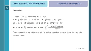 CHAPITRE 5 : FONCTIONS HOLOMORPHES
120F. AKEF
Proposition :
› Soient f et g dérivables en z alors :
i) f + g dérivable en z et on a (f + g) (z) = f (z) + g(z)
ii) f, (ℂ) est dérivable en z et on a (f)(z) =  f (z)
iii) f.g dérivable en z et on a (f.g)(z) = f (z) g(z) + f(z) g(z)
Cette proposition se démontre de la même manière comme dans le cas d’un
variable réelle.
I - GÉNÉRALITÉS ET PROPRIÉTÉS
 