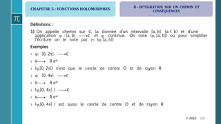 CHAPITRE 5 : FONCTIONS HOLOMORPHES
128F. AKEF
Définitions :
1) On appelle chemin sur ℂ, la donnée d’un intervalle [a, b] (a < b) et d’une
application  : [a, b] ℂ et  continue. On note (, [a, b]) ou pour simplifier
l’écriture on le note par  (, [a, b])
Exemples
› : [0, 2] ℂ
›  R ei
› (,[0, 2]) n’est que le cercle de centre O et de rayon R
› : [0, 4] ℂ
›  R ei
› (,[0, 4] ) ℂ
›  R ei
› (,[0, 4] ) est aussi le cercle de centre O et de rayon R
II - INTÉGRATION SUR UN CHEMIN ET
CONSÉQUENCES
 