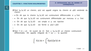 CHAPITRE 5 : FONCTIONS HOLOMORPHES
129F. AKEF
2) Soit (, [a, b]) un chemin, (a) est appelé origine du chemin et (b) extrémité du
chemin
›  On dit que le chemin (, [a, b]) est continument différenciable si  l’est
›  On dit que (, [a, b]) est continument différentiable par morceau si  l’est
›  On dit que (, [a, b]) est simple si  est injective
›  On dit que (, [a, b]) est fermé si (a) = (b)
›
3) Soit f : U ℂ (U ouvert de ℂ). Soit  (, [a, b]) un chemin continument
différentiable. On appelle intégrale de f sur  : la quantité
II - INTÉGRATION SUR UN CHEMIN ET
CONSÉQUENCES
 