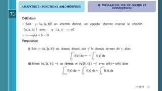 CHAPITRE 5 : FONCTIONS HOLOMORPHES
131F. AKEF
Définition
› Soit  (, [a, b]) un chemin donné, on appelle chemin inverse le chemin
(,[a, b] ) avec  : [a, b] ℂ
› t(a + b  t)
Proposition
II - INTÉGRATION SUR UN CHEMIN ET
CONSÉQUENCES
 