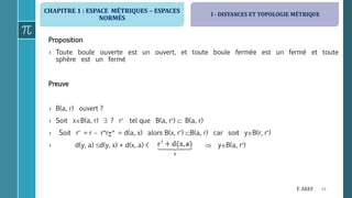 CHAPITRE 1 : ESPACE MÉTRIQUES  ESPACES
NORMÉS
14F. AKEF
Proposition
› Toute boule ouverte est un ouvert, et toute boule fermée est un fermé et toute
sphère est un fermé
Preuve
› B(a, r) ouvert ?
› Soit xB(a, r)  ? r tel que B(a, r)  B(a, r)
› Soit r = r  rr‫ج‬ = d(a, x) alors B(x, r) B(a, r) car soit yB(r, r)
› d(y, a) d(y, x) + d(x, a) <  yB(a, r)
I - DISTANCES ET TOPOLOGIE MÉTRIQUE
 