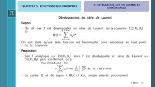 CHAPITRE 5 : FONCTIONS HOLOMORPHES
146F. AKEF
Développement en série de Laurent
Rappel
› On dit que f est développable en série de Laurent sur la couronne C(0, R1, R2)
si :
On voit alors qu’une telle fonction est holomorphe donc analytique en tout point
de la couronne
Proposition
› Soit f analytique sur C(0,R1, R2) alors f est développable en série de Laurent sur
C(0,R1, R2) plus exactement on a
› de centre O et de rayon r (R1< r < R2) , simple orienté positivement
II - INTÉGRATION SUR UN CHEMIN ET
CONSÉQUENCES
 
