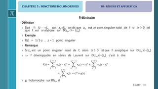 CHAPITRE 5 : FONCTIONS HOLOMORPHES
148F. AKEF
Préliminaire
Définition
› Soit f : Uℂ, soit zoU, on dit que zo est un point singulier isolé de f si r > 0 tel
que f est analytique sur D(zo, r)  {zo}
› Exemple
› f(z) = 1/1-z , z = 1 point singulier
› Remarque
› Si zo est un point singulier isolé de f, alors r > 0 tel que f analytique sur D(zo, r){zo}
›  f développable en séries de Laurent sur D(zo, r){zo} c’est à dire
› g holomorphe sur D(zo, r)
III - RÉSIDUS ET APPLICATION
 