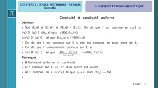 CHAPITRE 1 : ESPACE MÉTRIQUES  ESPACES
NORMÉS
15F. AKEF
Continuité et continuité uniforme
Définition
› Soit (E, d) et (E, d) et f(E, d)  (E, d). On dit que f est continue en xoE si
> 0 > 0 d(xo, x) < d(f(x), f(xo)) <
> 0 > 0 tel que B(xo, )  f1(B(f(x), ))
› On dit que f est continue sur E si elle est continue en toute point de E.
› On dit que f uniformément continue sur E si
› > 0 > 0 tel que d(f(x), f(x)) <
Remarques
› i) Continuité uniforme  continuité
› ii) f continue sur E  f1 d’un ouvert est ouvert
› iii) f continue en x (xn) tel que xn x alors f(xn)  f(x)
›
I - DISTANCES ET TOPOLOGIE MÉTRIQUE
 