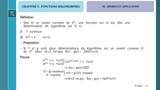 CHAPITRE 5 : FONCTIONS HOLOMORPHES
166F. AKEF
III - RÉSIDUS ET APPLICATION
Définition
› Soit U un ouvert convexe de ℂ*, une fonction sur U est dite une
détermination de logarithme sur U si :
i) f continue
ii) ef(z) = z zU
› Proposition
› Si f et g sont deux déterminations de logarithme sur un ouvert convexe U
de ℂ* alors kZ tel que f(z)  g(z) = 2ikzU
Preuve
 