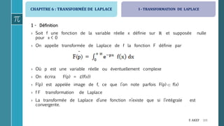 CHAPITRE 6 : TRANSFORMÉE DE LAPLACE
169F. AKEF
1 - Définition
› Soit f une fonction de la variable réelle x définie sur ℝ et supposée nulle
pour x < 0
› On appelle transformée de Laplace de f la fonction F définie par
› Où p est une variable réelle ou éventuellement complexe
› On écrira F(p) = ℒ(f(x))
› F(p) est appelée image de f, ce que l’on note parfois F(p)  f(x)
› f F transformation de Laplace
› La transformée de Laplace d’une fonction n’existe que si l’intégrale est
convergente.
I - TRANSFORMATION DE LAPLACE
 