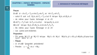 CHAPITRE 1 : ESPACE MÉTRIQUES  ESPACES
NORMÉS
17F. AKEF
Preuve
i)ii) d  dTd = TdTdTd et TdTd
› soit> 0 soit xE Bd(x, a)Td = Td> 0 tel que Bd(x, )Bd(x, )
› de même pour l’autre (échanger d et d).
ii)i) Td = Td? soit Tdx> tel que Bd (x, )
iii)d tel que Bd(x, d)Bd (x, )TdTdTd
› De même pour l’autre (Échanger d et d)
› Les autres sont évidentes
Proposition
› S’il existe M1> 0 et M2> 0 tel que M1d  d M2 d (M1d (x, y)  d(x, y) M1d(x, y)) pour tout
x,yE alors d  d
› Preuve
› d diii) (propriété précédente)
› Prendre  = et  = M1
I - DISTANCES ET TOPOLOGIE MÉTRIQUE
 