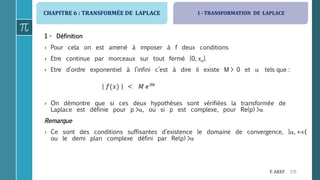CHAPITRE 6 : TRANSFORMÉE DE LAPLACE
170F. AKEF
1 - Définition
› Pour cela on est amené à imposer à f deux conditions
› Etre continue par morceaux sur tout fermé [0, xo].
› Etre d’ordre exponentiel à l’infini c’est à dire il existe M > 0 et  tels que :
› On démontre que si ces deux hypothèses sont vérifiées la transformée de
Laplace est définie pour p >, ou si p est complexe, pour Re(p) >
Remarque
› Ce sont des conditions suffisantes d’existence le domaine de convergence, ], +{
ou le demi plan complexe défini par Re(p) >
I - TRANSFORMATION DE LAPLACE
 