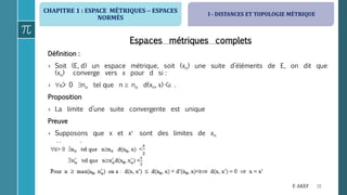 CHAPITRE 1 : ESPACE MÉTRIQUES  ESPACES
NORMÉS
18F. AKEF
Espaces métriques complets
Définition :
› Soit (E, d) un espace métrique, soit (xn) une suite d’éléments de E, on dit que
(xn) converge vers x pour d si :
› > 0 no tel que n  no d(xn, x) < .
Proposition
› La limite d’une suite convergente est unique
Preuve
› Supposons que x et x sont des limites de xn
›
I - DISTANCES ET TOPOLOGIE MÉTRIQUE
 
