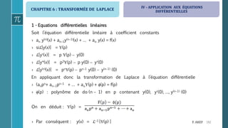 CHAPITRE 6 : TRANSFORMÉE DE LAPLACE
192F. AKEF
1 - Equations différentielles linéaires
Soit l’équation différentielle linéaire à coefficient constants
› an y(n)(x) + an1y(n1)(x) + … + ao y(x) = f(x)
› siℒ[y(x)] = (p)
› ℒ[y(x)] = p (p)  y(0)
› ℒ[y(x)] = p2(p)  p y(0)  y(0)
› ℒ[y(n)(x)] = pn(p)  pn1 y(0)  y(n1) (0)
En appliquant donc la transformation de Laplace à l’équation différentielle
› (anpn+ an1pn1 + … + ao(p) + (p) = f(p)
› (p) : polynôme de do (n  1) en p contenant y(0), y(0), …, y(n1) (0)
On en déduit : (p) =
› Par conséquent : y(x) = ℒ1 [(p) ]
IV - APPLICATION AUX ÉQUATIONS
DIFFÉRENTIELLES
 