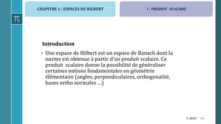 CHAPITRE 1 : ESPACES DE HILBERT
195F. AKEF
Introduction
› Une espace de Hilbert est un espace de Banach dont la
norme est obtenue à partir d’un produit scalaire. Ce
produit scalaire donne la possibilité de généraliser
certaines notions fondamentales en géométrie
élémentaire (angles, perpendiculaires, orthogonalité,
bases ortho normales …)
I - PRODUIT SCALAIRE
 