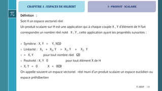 CHAPITRE 1 : ESPACES DE HILBERT
196F. AKEF
Définition :
Soit H un espace vectoriel réel
Un produit scalaire sur H est une application qui à chaque couple X , Y d’élément de H fait
correspondre un nombre réel noté X , Y , cette application ayant les propriétés suivantes :
› Symétrie : X, Y = Y, X(1)
› Linéarité : X1 + X2, Y = X1, Y + X2, Y
› = X, Y pour tout nombre réel (2)
› Positivité : X, Y 0 pour tout élément X de H
› X, Y = 0 X = 0(3)
On appelle souvent un espace vectoriel réel muni d’un produit scalaire un espace euclidien ou
espace préhilbertien
I - PRODUIT SCALAIRE
 