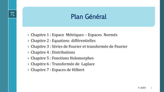 Plan Général
2F. AKEF
› Chapitre 1 : Espace Métriques  Espaces Normés
› Chapitre 2 : Equations différentielles
› Chapitre 3 : Séries de Fourier et transformée de Fourier
› Chapitre 4 : Distributions
› Chapitre 5 : Fonctions Holomorphes
› Chapitre 6 : Transformée de Laplace
› Chapitre 7 : Espaces de Hilbert
 