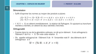 CHAPITRE 1 : ESPACES DE HILBERT
201F. AKEF
Démonstration
› Suffit d’exprimer les normes au moyen des produits scalaires
› < X,Y > = 0, on obtient immédiatement la relation de Pythagore. En ajoutant ou tranchant
membre à membre, on obtient les deux identités cherchées
Orthogonalité
› Comme dans le cas de la géométrie ordinaire, on dit qu’un élément X est orthogonal à
l’élément Y de H si = 0. On note cette relation X
› On appelle orthogonal de l’élément X de H l’ensemble noté X des éléments de H
orthogonaux à X
I - PRODUIT SCALAIRE
 
