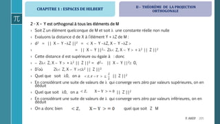 CHAPITRE 1 : ESPACES DE HILBERT
205F. AKEF
2 - X – Y est orthogonal à tous les éléments de M
› Soit Z un élément quelconque de M et soit  une constante réelle non nulle
› Evaluons la distance d de X à l’élément Y + Z de M :
› d2 = || X  Y Z ||2 =  X  Y Z, X  Y Z 
› = || X  Y ||2 2 Z, X  Y  + 2 || Z ||2
› Cette distance d est supérieure ou égale à : donc
›  2 Z, X  Y  + 2 || Z ||2 = d2 || X  Y ||2 0,
› D’où 2 Z, X  Y 2 || Z ||2.
› Quel que soit 0, on a || Z ||2
› En considérant une suite de valeurs de  qui converge vers zéro par valeurs supérieures, on en
déduit
› Quel que soit 0, on a || Z ||2
› En considérant une suite de valeurs de  qui converge vers zéro par valeurs inférieures, on en
déduit
› On a donc bien quel que soit Z M
II - THÉORÈME DE LA PROJECTION
ORTHOGONALE
 