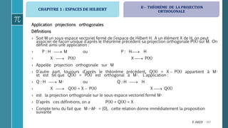 CHAPITRE 1 : ESPACES DE HILBERT
207F. AKEF
Application projections orthogonales
Définitions
› Soit M un sous-espace vectoriel fermé de l’espace de Hilbert H. A un élément X de H, on peut
associer de façon unique d’après le théorème précédent sa projection orthogonale P(X) sur M. On
définit ainsi une application :
› P : H  M ou P : H H
› X  P(X) X  P(X)
› Appelée projection orthogonale sur M
› D’autre part, toujours d’après le théorème précédent, Q(X) = X  P(X) appartient à M
et est tel que Q(X) = P(X) est orthogonal à M. L’application :
› Q : H  M ou Q : H  H
› X  Q(X) = X  P(X) X  Q(X)
› est la projection orthogonale sur le sous-espace vectoriel fermé M
› D’après ces définitions, on a P(X) + Q(X) = X
› Compte tenu du fait que M M = {0}, cette relation donne immédiatement la proposition
suivante
II - THÉORÈME DE LA PROJECTION
ORTHOGONALE
 