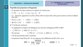 CHAPITRE 1 : ESPACES DE HILBERT
209F. AKEF
Propriétés des projections orthogonales :
› En ajoutant ces deux vecteurs, la relation (1) montre que
› V + W = 1 X1 + 2 X21 X12 X2 = 0
› V = doit donc appartenir à la fois à M et à M et ne peut donc être que le vecteur nul On en déduit
bien que :
› P(1X1+ 2 X2 ) = 1P(X1) + 2 P(X2)
› Q(1X1+ 2 X2) = 1Q(X1) + 2 Q(X2)
c) P et Q sont continues
› En appliquant la relation de Pythagore aux vecteurs orthogonaux P(X) et Q(X)
› || P(X) ||2+ || Q(X) ||2= || X ||2 ,
› On voit que || P(X) || || X ||et || Q(X) || || X || ,
› P et Q sont bornées donc continues
› En prenant X dans M ou M (si ces espaces sont différents de {O} et H) , on a
II - THÉORÈME DE LA PROJECTION
ORTHOGONALE
 