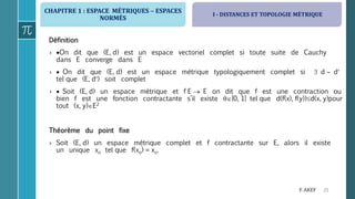CHAPITRE 1 : ESPACE MÉTRIQUES  ESPACES
NORMÉS
21F. AKEF
Définition
› On dit que (E, d) est un espace vectoriel complet si toute suite de Cauchy
dans E converge dans E
›  On dit que (E, d) est un espace métrique typologiquement complet si  d  d
tel que (E, d) soit complet
›  Soit (E, d) un espace métrique et f E  E on dit que f est une contraction ou
bien f est une fonction contractante s’il existe ]0, 1[ tel que d(f(x), f(y))d(x, y)pour
tout (x, y)E2
Théorème du point fixe
› Soit (E, d) un espace métrique complet et f contractante sur E, alors il existe
un unique xo tel que f(xo) = xo.
I - DISTANCES ET TOPOLOGIE MÉTRIQUE
 