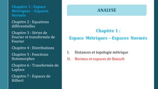 Chapitre 1 :
Espace Métriques  Espaces Normés
I. Distances et topologie métrique
II. Normes et espaces de Banach
Chapitre 1 : Espace
Métriques  Espaces
Normés
Chapitre 2 : Equations
différentielles
Chapitre 3 : Séries de
Fourier et transformée de
Fourier
Chapitre 4 : Distributions
Chapitre 5 : Fonctions
Holomorphes
Chapitre 6 : Transformée de
Laplace
Chapitre 7 : Espaces de
Hilbert
ANALYSE
 