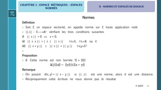 CHAPITRE 1 : ESPACE MÉTRIQUES  ESPACES
NORMÉS
24F. AKEF
Normes
Définition
› Soit E un espace vectoriel, on appelle norme sur E toute application noté
› ||.|| : Eℝ+ vérifiant les trois conditions suivantes
i) || x || = 0  x = 0.
ii) ||  x || = |  | || x || xE, ℝ ou ℂ
iii) || x + y ||  || x || + || y || x,yE2
›
Proposition
› i) Cette norme est non bornée (E  {0})
Remarque
› On posant d(x, y) = || x  y || si || .|| est une norme, alors d est une distance.
› Réciproquement cette écriture ne nous donne pas le résultat
II - NORMES ET ESPACES DE BANACH
 