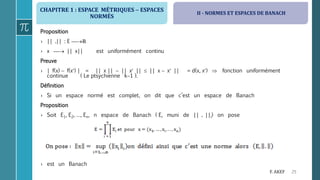CHAPITRE 1 : ESPACE MÉTRIQUES  ESPACES
NORMÉS
25F. AKEF
Proposition
› || .|| : E ℝ
› x  || x|| est uniformément continu
Preuve
› | f(x)  f(x) | = || x ||  || x ||  || x  x || = d(x, x)  fonction uniformément
continue ( Le ptsychienne k1 ).
Définition
› Si un espace normé est complet, on dit que c’est un espace de Banach
Proposition
› Soit E1, E2, …, En, n espace de Banach ( Ei muni de || . ||i) on pose
› est un Banach
II - NORMES ET ESPACES DE BANACH
 