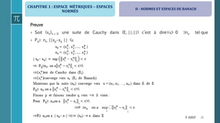 CHAPITRE 1 : ESPACE MÉTRIQUES  ESPACES
NORMÉS
26F. AKEF
Preuve
› Soit (xn)n  0 une suite de Cauchy dans (E, ||.||) c’est à dire> 0 no tel que
› Pq no ||xpxq || <
II - NORMES ET ESPACES DE BANACH
 
