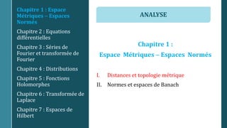 Chapitre 1 :
Espace Métriques  Espaces Normés
I. Distances et topologie métrique
II. Normes et espaces de Banach
Chapitre 1 : Espace
Métriques  Espaces
Normés
Chapitre 2 : Equations
différentielles
Chapitre 3 : Séries de
Fourier et transformée de
Fourier
Chapitre 4 : Distributions
Chapitre 5 : Fonctions
Holomorphes
Chapitre 6 : Transformée de
Laplace
Chapitre 7 : Espaces de
Hilbert
ANALYSE
 