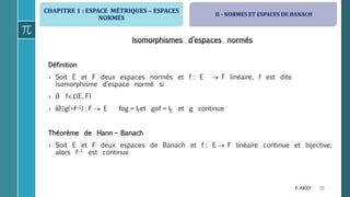 CHAPITRE 1 : ESPACE MÉTRIQUES  ESPACES
NORMÉS
30F. AKEF
Isomorphismes d’espaces normés
Définition
› Soit E et F deux espaces normés et f : E  F linéaire, f est dite
isomorphisme d’espace normé si
› i) fℒ(E, F)
› ii)g(=f1) : F  E fog = IFet gof = IE et g continue
Théorème de Hann – Banach
› Soit E et F deux espaces de Banach et f : E  F linéaire continue et bijective,
alors f1 est continue
II - NORMES ET ESPACES DE BANACH
 