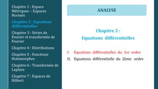 Chapitre 2 :
Equations différentielles
I. Equations différentielles du 1er ordre
II. Equations différentielle du 2ème ordre
Chapitre 1 : Espace
Métriques  Espaces
Normés
Chapitre 2 : Equations
différentielles
Chapitre 3 : Séries de
Fourier et transformée de
Fourier
Chapitre 4 : Distributions
Chapitre 5 : Fonctions
Holomorphes
Chapitre 6 : Transformée de
Laplace
Chapitre 7 : Espaces de
Hilbert
ANALYSE
 