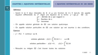 CHAPITRE 2 : EQUATIONS DIFFÉRENTIELLES
35F. AKEF
Définition
› Soient U et V deux intervalles de ℝ et g une fonction de U  V dans ℝ. On appelle
équation différentielle du 1er degré une équation de la forme : y = g(x, y) (1) où
› On appelle solution générale de (1) une solution quelconque.
› On appelle solution particulière de (1) une solution qui est soumise à des conditions.
Exercice
› y = f(x). f continue sur ℝ
› Résoudre ou intégrer (1) c’est trouver toutes les solutions
I - EQUATIONS DIFFÉRENTIELLES DU 1ER ORDRE
 